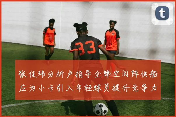 张佳玮分析卢指导全锋空间阵快船应为小卡引入年轻球员提升竞争力