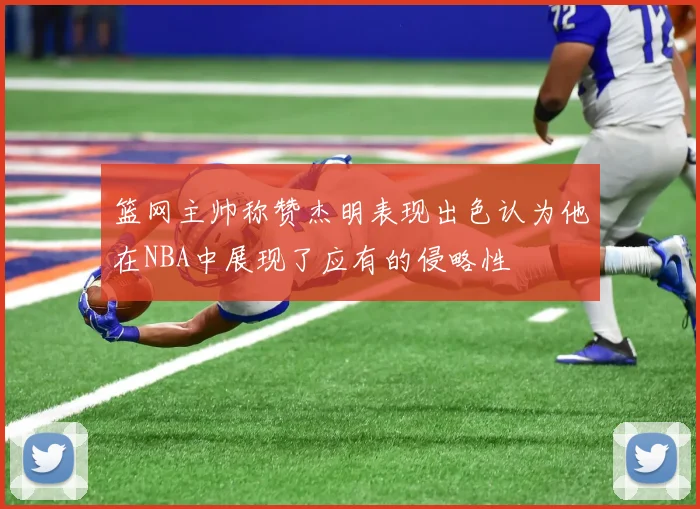 篮网主帅称赞杰明表现出色认为他在NBA中展现了应有的侵略性