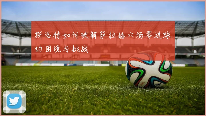 斯洛特如何破解萨拉赫六场零进球的困境与挑战