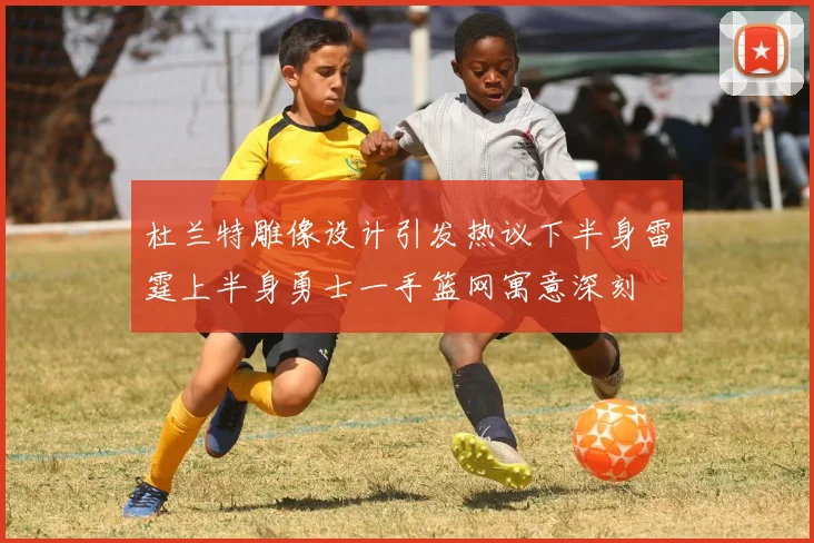 杜兰特雕像设计引发热议下半身雷霆上半身勇士一手篮网寓意深刻