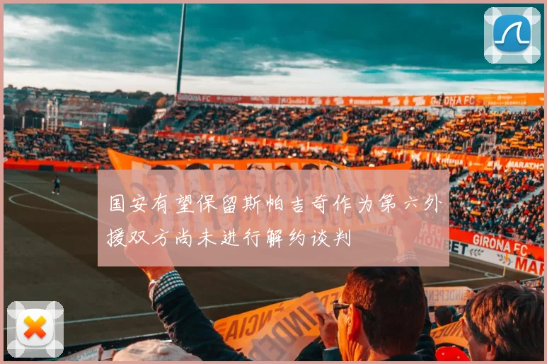 国安有望保留斯帕吉奇作为第六外援双方尚未进行解约谈判
