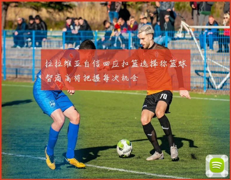 拉拉维亚自信回应扣篮选择称篮球智商高将把握每次机会