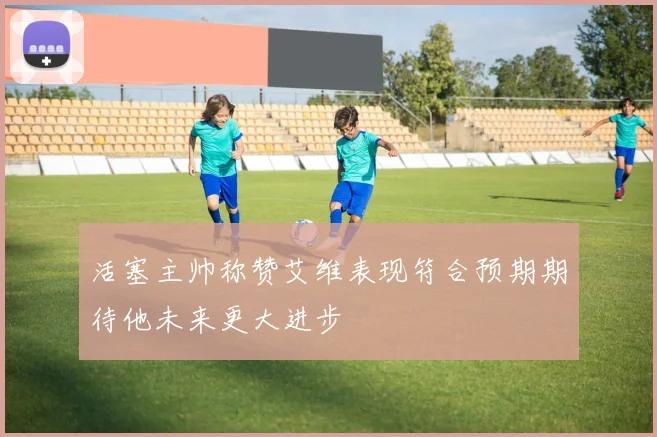 活塞主帅称赞艾维表现符合预期期待他未来更大进步