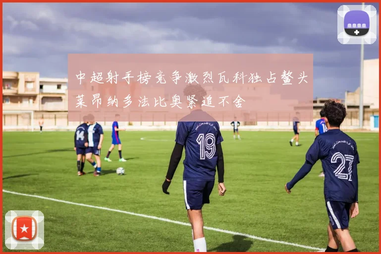 中超射手榜竞争激烈瓦科独占鳌头莱昂纳多法比奥紧追不舍