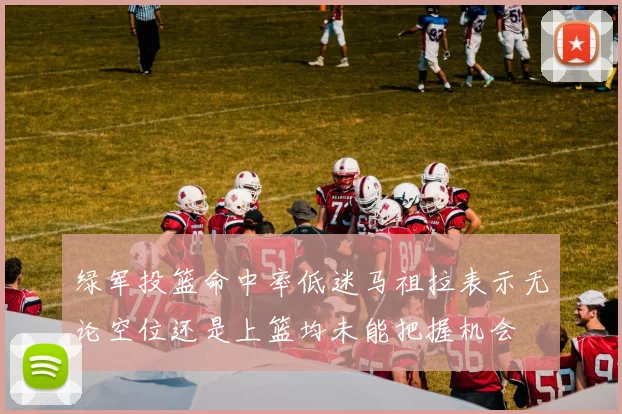 绿军投篮命中率低迷马祖拉表示无论空位还是上篮均未能把握机会