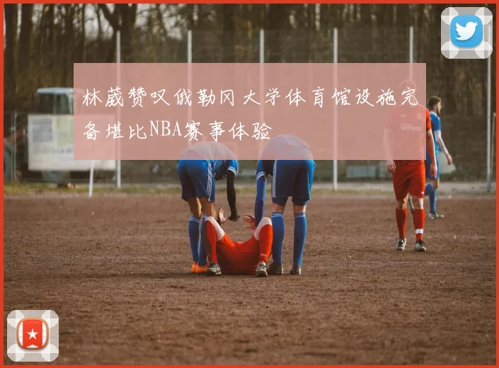 林葳赞叹俄勒冈大学体育馆设施完备堪比NBA赛事体验