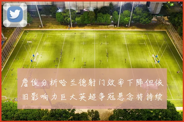 詹俊分析哈兰德射门效率下降但依旧影响力巨大英超争冠悬念将持续至五月