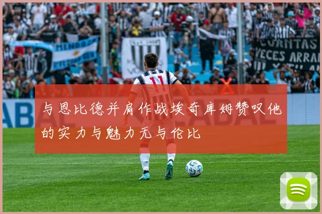 与恩比德并肩作战埃奇库姆赞叹他的实力与魅力无与伦比