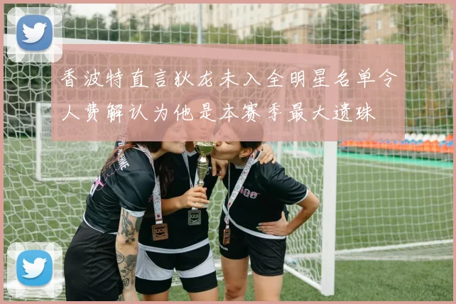 香波特直言狄龙未入全明星名单令人费解认为他是本赛季最大遗珠