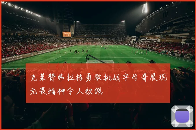 克莱赞弗拉格勇敢挑战字母哥展现无畏精神令人钦佩