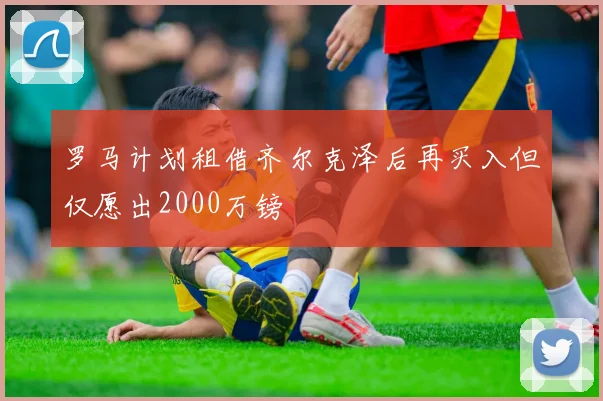 罗马计划租借齐尔克泽后再买入但仅愿出2000万镑