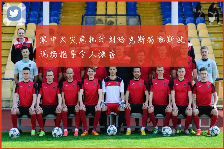 家中火灾危机时刻哈克斯感慨斯波现场指导令人振奋