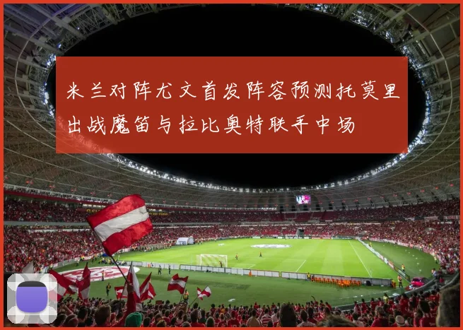 米兰对阵尤文首发阵容预测托莫里出战魔笛与拉比奥特联手中场