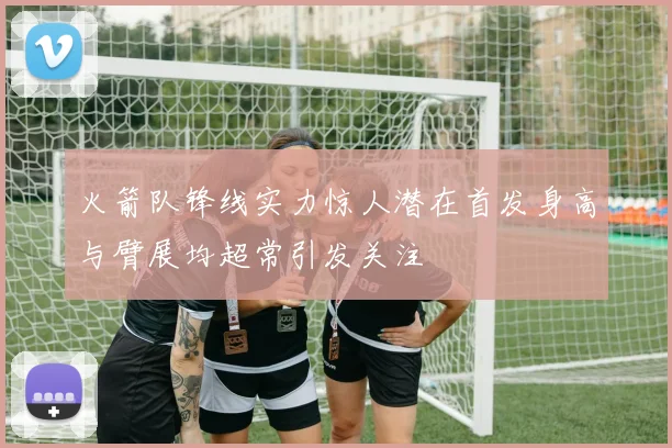 火箭队锋线实力惊人潜在首发身高与臂展均超常引发关注