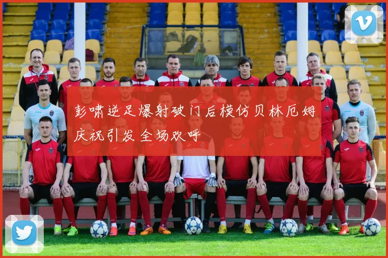 彭啸逆足爆射破门后模仿贝林厄姆庆祝引发全场欢呼