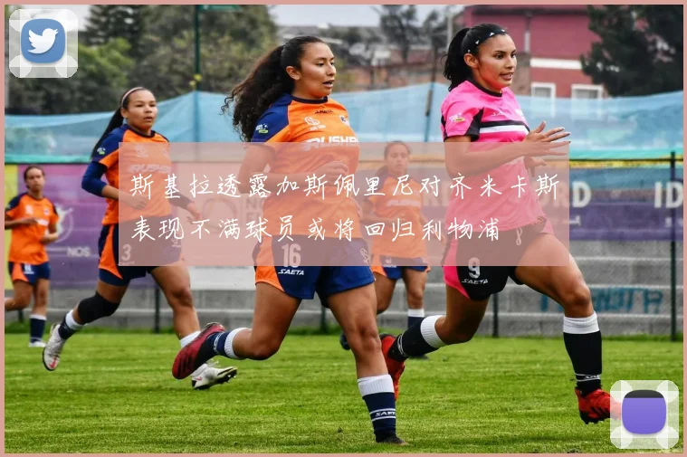 斯基拉透露加斯佩里尼对齐米卡斯表现不满球员或将回归利物浦