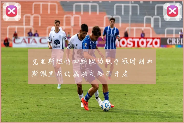 克里斯坦特回顾欧协联夺冠时刻加斯佩里尼的成功之路已开启