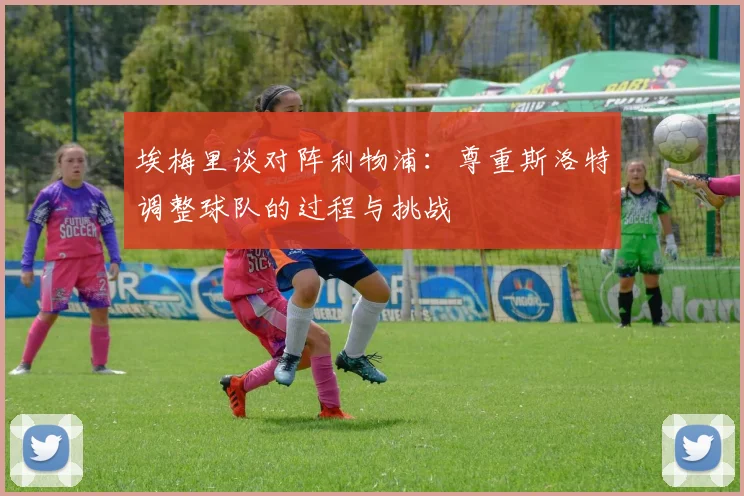 埃梅里谈对阵利物浦：尊重斯洛特调整球队的过程与挑战