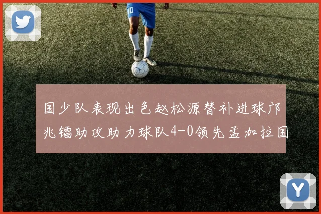 国少队表现出色赵松源替补进球邝兆镭助攻助力球队4-0领先孟加拉国