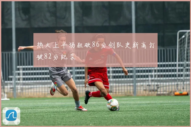 热火上半场狂砍86分创队史新高打破82分纪录