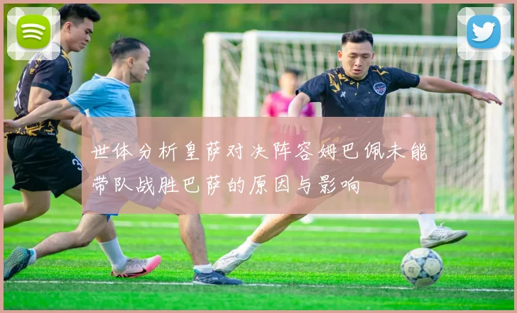 世体分析皇萨对决阵容姆巴佩未能带队战胜巴萨的原因与影响