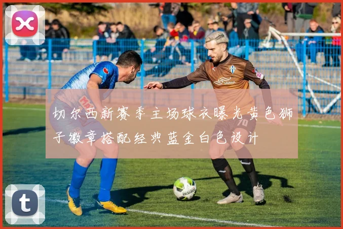 切尔西新赛季主场球衣曝光黄色狮子徽章搭配经典蓝金白色设计