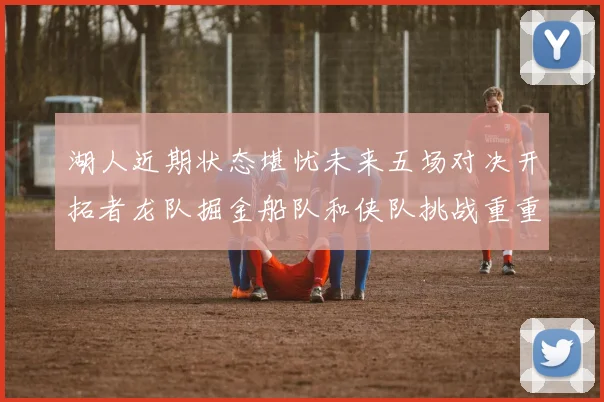 湖人近期状态堪忧未来五场对决开拓者龙队掘金船队和侠队挑战重重