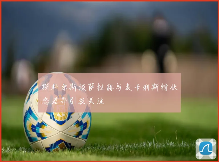 斯科尔斯谈萨拉赫与麦卡利斯特状态差异引发关注