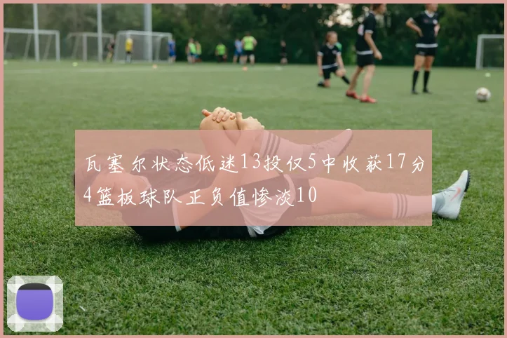 瓦塞尔状态低迷13投仅5中收获17分4篮板球队正负值惨淡10