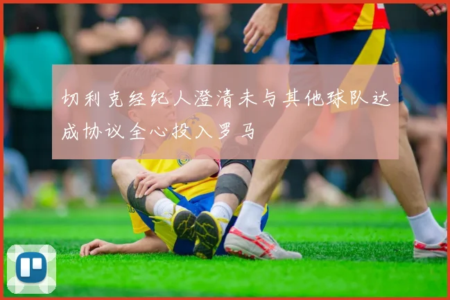 切利克经纪人澄清未与其他球队达成协议全心投入罗马