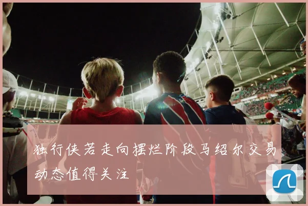 独行侠若走向摆烂阶段马绍尔交易动态值得关注