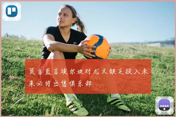 莫吉直言埃尔坎对尤文缺乏投入未来必将出售俱乐部