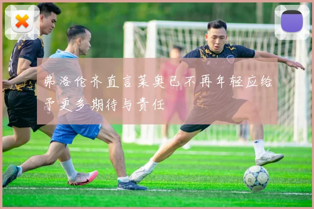 弗洛伦齐直言莱奥已不再年轻应给予更多期待与责任
