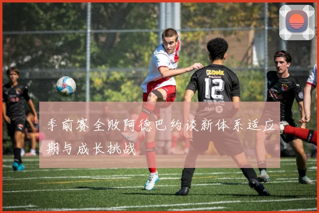 季前赛全败阿德巴约谈新体系适应期与成长挑战