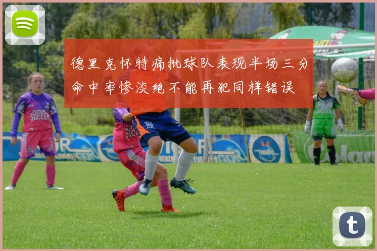 德里克怀特痛批球队表现半场三分命中率惨淡绝不能再犯同样错误