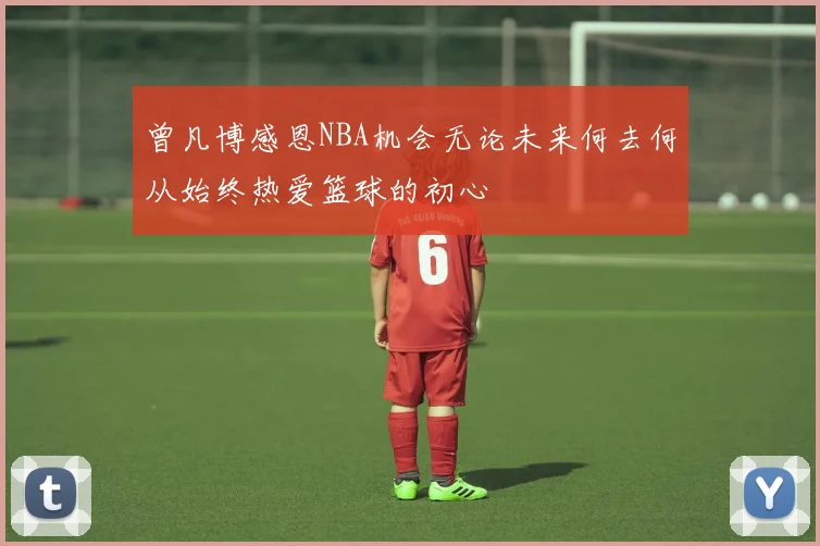 曾凡博感恩NBA机会无论未来何去何从始终热爱篮球的初心