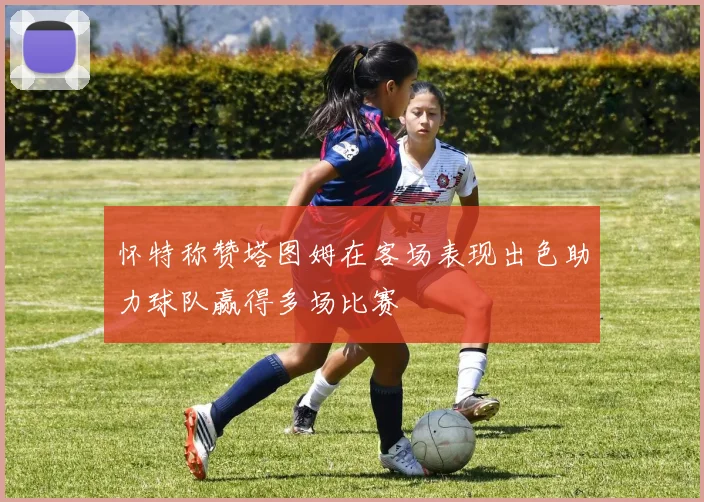 怀特称赞塔图姆在客场表现出色助力球队赢得多场比赛